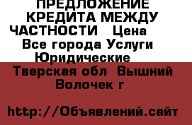 ПРЕДЛОЖЕНИЕ КРЕДИТА МЕЖДУ ЧАСТНОСТИ › Цена ­ 0 - Все города Услуги » Юридические   . Тверская обл.,Вышний Волочек г.